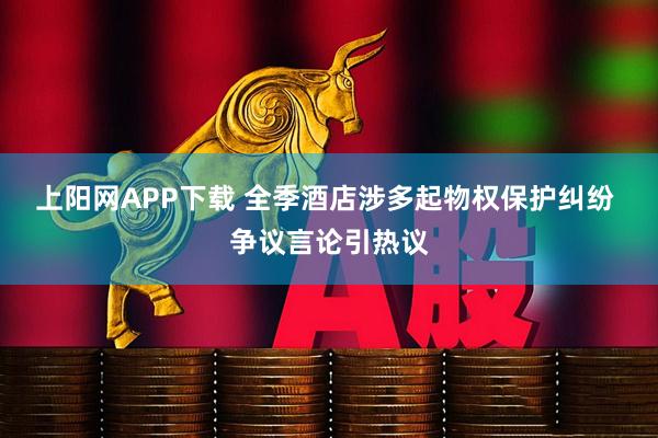 上阳网APP下载 全季酒店涉多起物权保护纠纷 争议言论引热议